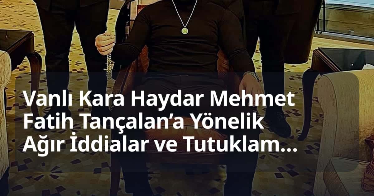 Vanlı Kara Haydar Mehmet Fatih Tançalan’a Yönelik Ağır İddialar ve Tutuklama Süreci Detaylandı