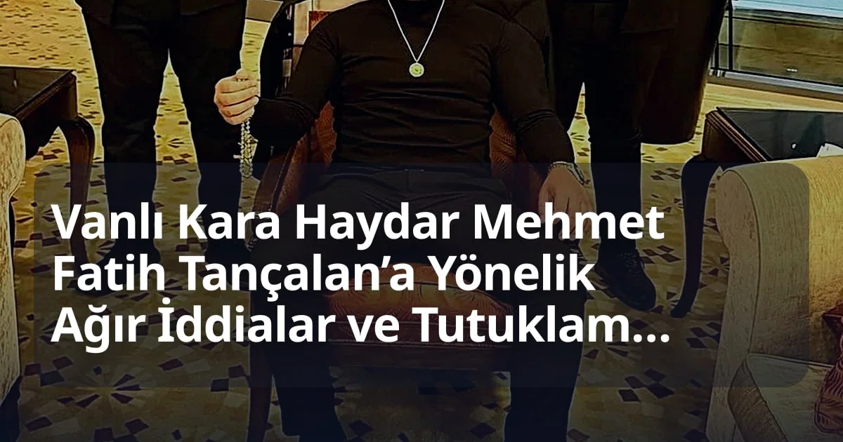 Vanlı Kara Haydar Mehmet Fatih Tançalan’a Yönelik Ağır İddialar ve Tutuklama Süreci Detaylandı